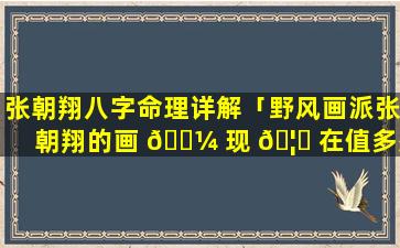 张朝翔八字命理详解「野风画派张朝翔的画 🌼 现 🦍 在值多少钱」